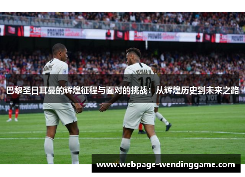 巴黎圣日耳曼的辉煌征程与面对的挑战：从辉煌历史到未来之路