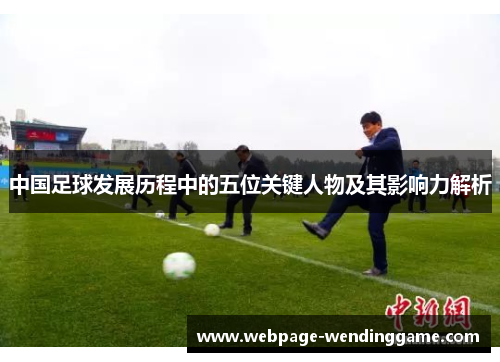 中国足球发展历程中的五位关键人物及其影响力解析