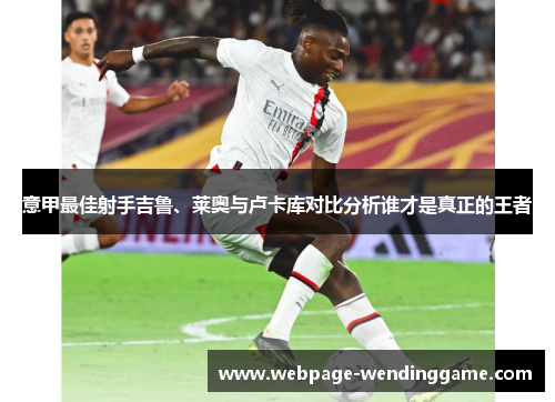意甲最佳射手吉鲁、莱奥与卢卡库对比分析谁才是真正的王者