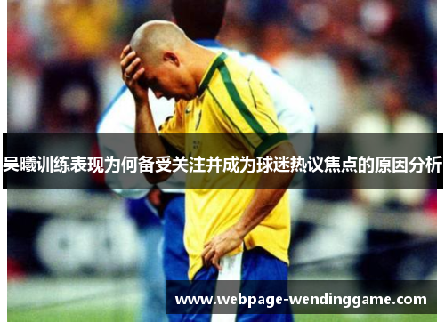 吴曦训练表现为何备受关注并成为球迷热议焦点的原因分析