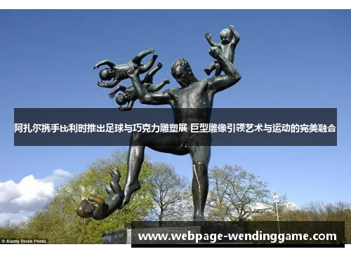 阿扎尔携手比利时推出足球与巧克力雕塑展 巨型雕像引领艺术与运动的完美融合