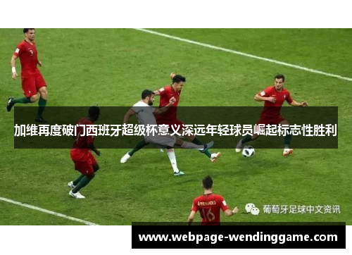 加维再度破门西班牙超级杯意义深远年轻球员崛起标志性胜利