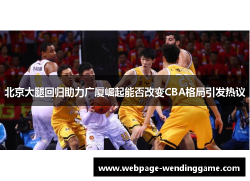 北京大腿回归助力广厦崛起能否改变CBA格局引发热议