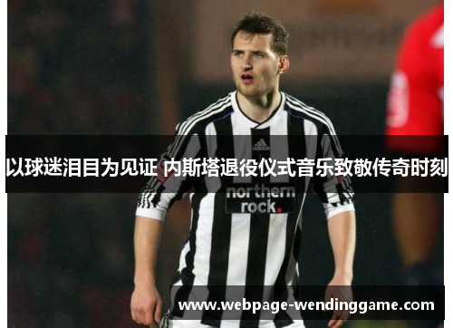 以球迷泪目为见证 内斯塔退役仪式音乐致敬传奇时刻