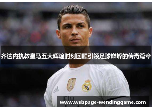 齐达内执教皇马五大辉煌时刻回顾引领足球巅峰的传奇篇章