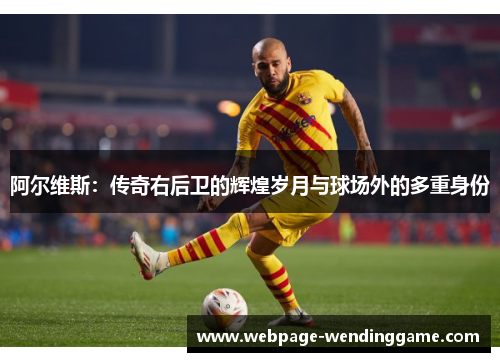 阿尔维斯:传奇右后卫的辉煌岁月与球场外的多重身份 阿尔维斯:传奇右后卫的辉煌岁月与球场外的多重身份