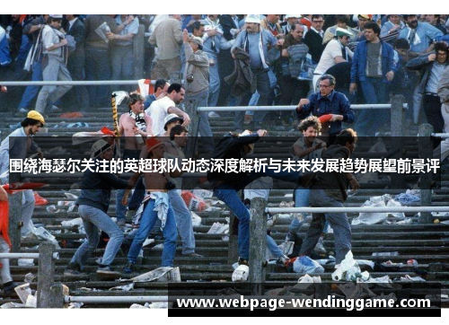 围绕海瑟尔关注的英超球队动态深度解析与未来发展趋势展望前景评 围绕海瑟尔关注的英超球队动态深度解析与未来发展趋势展望前景评