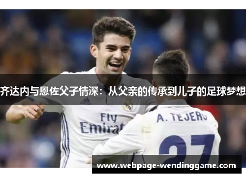 齐达内与恩佐父子情深：从父亲的传承到儿子的足球梦想