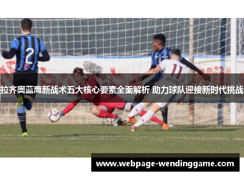拉齐奥蓝鹰新战术五大核心要素全面解析 助力球队迎接新时代挑战