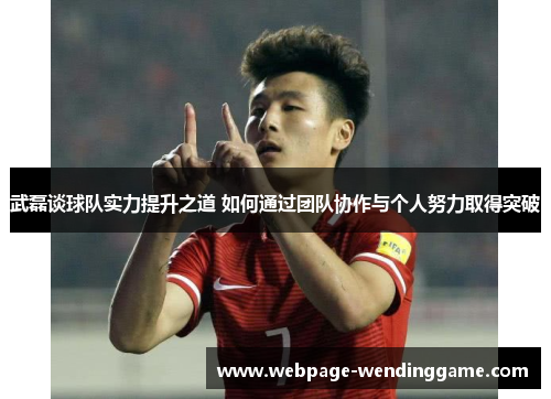 武磊谈球队实力提升之道 如何通过团队协作与个人努力取得突破