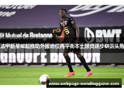 法甲新星崛起推动外援地位再平衡本土球员逐步崭露头角