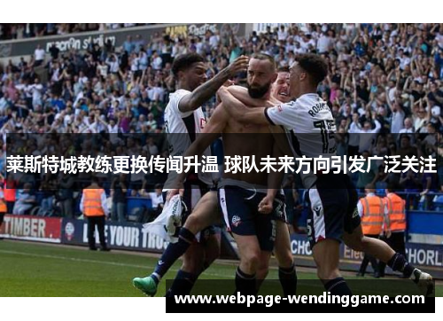 莱斯特城教练更换传闻升温 球队未来方向引发广泛关注