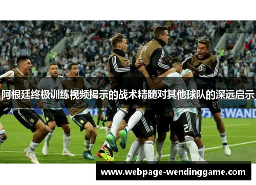 阿根廷终极训练视频揭示的战术精髓对其他球队的深远启示